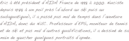 Eric à été président d’AIDA France de 1998 à 2000. Nuciste depuis 1978 à un poil près (d’abord au ski puis au subaquatique), il a passé pas mal de temps dans l’aventure d’AIDA, donc du NUC. Professeur d’EPS, moniteur de tennis et de ski et pas mal d’autres qualifications, il a dessiné de sa main de gaucher quelques portraits d’apnée.